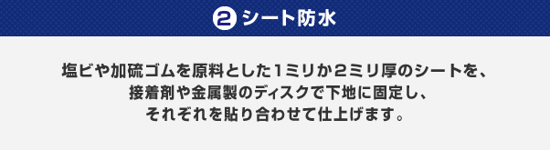 2.シート防水/塩ビや加硫ゴムを原料とした１ミリか２ミリ厚のシートを、接着剤や金属製のディスクで下地に固定し、それぞれを貼り合わせて仕上げます。